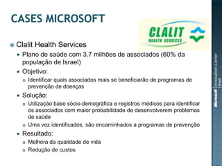 

Clalit Health Services
Plano de saúde com 3.7 milhões de associados (60% da
população de Israel)
 Objetivo:






Solução:






Identificar quais associados mais se beneficiarão de programas de
prevenção de doenças
Utilização base sócio-demográfica e registros médicos para identificar
os associados com maior probabilidade de desenvolverem problemas
de saúde
Uma vez identificados, são encaminhados a programas de prevenção

Resultado:



Melhora da qualidade de vida
Redução de custos

 