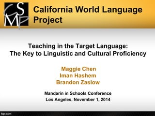 Teaching in the Target Language: The Key to Linguistic and Cultural Proficiency 
Maggie Chen 
ImanHashem 
Brandon Zaslow 
Mandarin in Schools Conference 
Los Angeles, November 1, 2014 
California World Language Project  