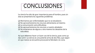 CONCLUSIONES
La ciencia ha sido de gran importancia para el hombre, pues sin
esta se presentaría los siguientes problemas:
 Moriríamos por enfermedades que no se estudiaron.
 No aprovecharíamos los recursos alimentarios al máximo.
 La comunicación sería dificultosa.
 No aprovecharíamos los recursos a nuestro alrededor.
 No evitaríamos de alguna u otra manera los desastres de la
naturaleza.
Así que debemos hacer un buen uso de la ciencia, pues como ya
dijo Lenin: La ciencia es una potente arma de dos filos, que según
en que manos se encuentre provocará la felicidad o la ruina.
 
