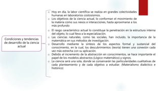 Condiciones y tendencias
de desarrollo de la ciencia
actual
o Hoy en día, la labor científica se realiza en grandes colectividades
humanas en laboratorios costosísimos.
o Los objetivos de la ciencia actual, lo conforman el movimiento de
la materia como sus nexos e interacciones, hasta aproximarse a los
más profundo.
o El rasgo característico actual lo constituye la penetración en la estructura interna
del objeto, lo cual lleva a la especialización.
o Las ciencias naturales, como las sociales, han incluido, la importancia de la
matemática en sus métodos de investigación.
o Desarrollo mediante la síntesis de los aspectos formal y sustancial del
conocimiento, en la cual, los descubrimientos (teoría) tienen una conexión cada
vez más estrecha con su aplicación.
o Debido al incremento de la abstracción en conocimientos, se hace importante el
papel de los modelos abstractos (Lógico-matemático) y signos.
o La ciencia será una sola, donde se conservarán las particularidades cualitativas de
cada planteamiento y de cada objetivo a estudiar. (Materialismo dialéctico e
histórico)
 