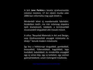 A brit Jane Perkins a kreatív újrahasznosítás
művészi mestere, 17 évi nővéri munka után
2006-ban reformálta meg saját életét is.
Mindenből lehet új mondanivalót fabrikálni.
Kezdetben textil-, ma már műanyag alapokra
építi kiselejtezett, kidobott, a természetből
összeszedett tárgyakból álló mozaik műveit.
A stílus “Recycled Materials in Art and Design,
azaz Újrahasznosított anyagok művészete és
dizájn.” korunk modern művészete.
Így lesz a hétköznapi tárgyakból, gombokból,
brossokból, fülbevalókból, kagylókból, lego
kockából, babalábból, és mindenféle anyagból
egy új színes kép, egy új tartalom, egy szemet
gyönyörködtető, szívet melengető műalkotás.
http://www.bluebowerbird.co.uk/info.htm
 