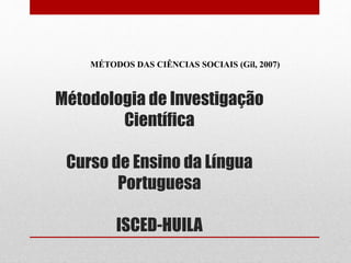 Métodologia de Investigação
Científica
Curso de Ensino da Língua
Portuguesa
ISCED-HUILA
MÉTODOS DAS CIÊNCIAS SOCIAIS (Gil, 2007)
 