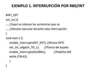 EJEMPLO 1. INTERRUPCIÓN POR RB0/INT
#INT_EXT
ext_isr( ){
…..//aquí se colocan las sentencias que se
…..//desean ejecutar durante esta interrupción.
}
void main ( ){
enable_interrupts(INT_EXT); //Activa INTE
ext_int_edge(H_TO_L); //Flanco de bajada
enable_interrupts(GLOBAL); //Habilita GIE
while (TRUE){
}
}
 