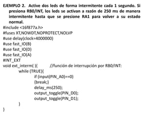 EJEMPLO 2. Active dos leds de forma intermitente cada 1 segundo. Si
presiona RB0/INT, los leds se activan a razón de 250 ms de manera
intermitente hasta que se presione RA1 para volver a su estado
normal.
#include <16f877a.h>
#fuses XT,NOWDT,NOPROTECT,NOLVP
#use delay(clock=4000000)
#use fast_IO(B)
#use fast_IO(D)
#use fast_IO(A)
#INT_EXT
void ext_interm( ){ //función de interrupción por RB0/INT:
while (TRUE){
if (input(PIN_A0)==0)
{break;}
delay_ms(250);
output_toggle(PIN_D0);
output_toggle(PIN_D1);
}
}
 