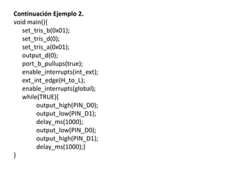Continuación Ejemplo 2.
void main(){
set_tris_b(0x01);
set_tris_d(0);
set_tris_a(0x01);
output_d(0);
port_b_pullups(true);
enable_interrupts(int_ext);
ext_int_edge(H_to_L);
enable_interrupts(global);
while(TRUE){
output_high(PIN_D0);
output_low(PIN_D1);
delay_ms(1000);
output_low(PIN_D0);
output_high(PIN_D1);
delay_ms(1000);}
}
 