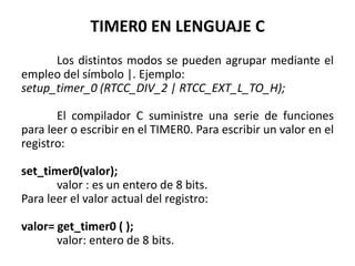 TIMER0 EN LENGUAJE C
Los distintos modos se pueden agrupar mediante el
empleo del símbolo |. Ejemplo:
setup_timer_0 (RTCC_DIV_2 | RTCC_EXT_L_TO_H);
El compilador C suministre una serie de funciones
para leer o escribir en el TIMER0. Para escribir un valor en el
registro:
set_timer0(valor);
valor : es un entero de 8 bits.
Para leer el valor actual del registro:
valor= get_timer0 ( );
valor: entero de 8 bits.
 