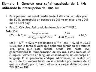 Ejemplo 1. Generar una señal cuadrada de 1 kHz
utilizando la interrupción del TIMER0
• Para generar una señal cuadrada de 1 kHz con un duty cycle
del 50 %, se necesita un período de 0,5 ms en nivel alto y 0,5
ms en nivel bajo.
• Paso 1. Cálculos: Aplicando las fórmulas del TIMER0:
Solución:
(256 – N10) = = = 62,5
(256 – N10) = 62,5 y despejando N10 = (256 – 62,5) = 193,5
≈194, por lo tanto el valor que debemos cargar en el TMR0 es
194, para que éste cuente desde 194 hasta 256,
generándonos la temporización de 0,5 ms. Estos cálculos se
cumplen fielmente en lenguaje ensamblador, sin embargo en
lenguaje C, al generarse códigos adicionales, se realiza un
ajuste de los valores hasta en 4 unidades por encima de lo
que se calculó, por lo tanto el valor a cargar definitivo en el
TIMER0 es 198.
RgodivisorT
iónTemporizac
OSC4 825.04
5,0
s
ms
 