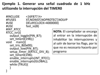 Ejemplo 1. Generar una señal cuadrada de 1 kHz
utilizando la interrupción del TIMER0
#INCLUDE <16F877.h>
#FUSES XT,NOWDT,NOPROTECT,NOLVP
#USE DELAY(CLOCK=4000000)
#USE fast_io(B)
#INT_RTCC
RTCC_isr(){
output_toggle(PIN_B7);
set_timer0(198);}
void main(){
set_tris_B(0x00);
output_low(PIN_B7);
setup_timer_0(RTCC_DIV_8);
set_timer0(198);
enable_interrupts(INT_RTCC);
enable_interrupts(GLOBAL);
while (TRUE){
}
}
NOTA: El compilador se encarga
al entrar en la interrupción de
inhabilitar las interrupciones y
al salir de borrar los flags, por lo
que no es necesario hacerlo por
programa
 