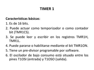 TIMER 1
Características básicas:
1. Es de 16 bits.
2. Puede actuar como temporizador o como contador
bit (TMR1CS).
3. Se puede leer y escribir en los registros TMR1H,
TMR1L.
4. Puede pararse o habilitarse mediante el bit TMR1ON.
5. Tiene un pre-divisor programable por software.
6. El oscilador de bajo consumo está situado entre los
pines T1OSI (entrada) y T1OSO (salida).
 
