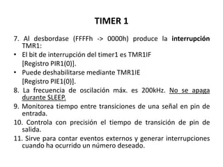 TIMER 1
7. Al desbordase (FFFFh -> 0000h) produce la interrupción
TMR1:
• El bit de interrupción del timer1 es TMR1IF
[Registro PIR1(0)].
• Puede deshabilitarse mediante TMR1IE
[Registro PIE1(0)].
8. La frecuencia de oscilación máx. es 200kHz. No se apaga
durante SLEEP.
9. Monitorea tiempo entre transiciones de una señal en pin de
entrada.
10. Controla con precisión el tiempo de transición de pin de
salida.
11. Sirve para contar eventos externos y generar interrupciones
cuando ha ocurrido un número deseado.
 