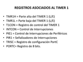REGISTROS ASOCIADOS AL TIMER 1
• TMR1H = Parte alta del TIMER 1 (L/E)
• TMR1L = Parte baja del TIMER 1 (L/E)
• T1CON = Registro de control del TIMER 1
• INTCON = Control de Interrupciones
• PIE1 = Control de Interrupciones de Periféricos
• PIR1 = Señalizadores de Interrupciones
• TRISC = Registro de configuración PortC
• PORTC= Registro de 8 bits.
 