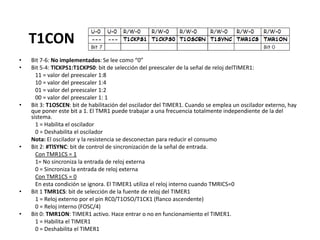 T1CON
• Bit 7-6: No implementados: Se lee como “0”
• Bit 5-4: TlCKPS1:T1CKPS0: bit de selección del preescaler de la señal de reloj delTIMER1:
11 = valor del preescaler 1:8
10 = valor del preescaler 1:4
01 = valor del preescaler 1:2
00 = valor del preescaler 1: 1
• Bit 3: T1OSCEN: bit de habilitación del oscilador del TIMER1. Cuando se emplea un oscilador externo, hay
que poner este bit a 1. El TMR1 puede trabajar a una frecuencia totalmente independiente de la del
sistema.
1 = Habilita el oscilador
0 = Deshabilita el oscilador
Nota: El oscilador y la resistencia se desconectan para reducir el consumo
• Bit 2: #TlSYNC: bit de control de sincronización de la señal de entrada.
Con TMR1CS = 1
1= No sincroniza la entrada de reloj externa
0 = Sincroniza la entrada de reloj externa
Con TMR1CS = 0
En esta condición se ignora. El TIMER1 utiliza el reloj interno cuando TMRICS=0
• Bit 1 TMR1CS: bit de selección de la fuente de reloj del TIMER1
1 = Reloj externo por el pin RC0/T1OSO/T1CK1 (flanco ascendente)
0 = Reloj interno (FOSC/4)
• Bit 0: TMR1ON: TIMER1 activo. Hace entrar o no en funcionamiento el TIMER1.
1 = Habilita el TIMER1
0 = Deshabilita el TIMER1
 