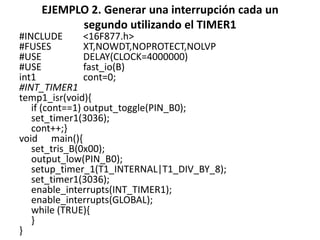EJEMPLO 2. Generar una interrupción cada un
segundo utilizando el TIMER1
#INCLUDE <16F877.h>
#FUSES XT,NOWDT,NOPROTECT,NOLVP
#USE DELAY(CLOCK=4000000)
#USE fast_io(B)
int1 cont=0;
#INT_TIMER1
temp1_isr(void){
if (cont==1) output_toggle(PIN_B0);
set_timer1(3036);
cont++;}
void main(){
set_tris_B(0x00);
output_low(PIN_B0);
setup_timer_1(T1_INTERNAL|T1_DIV_BY_8);
set_timer1(3036);
enable_interrupts(INT_TIMER1);
enable_interrupts(GLOBAL);
while (TRUE){
}
}
 