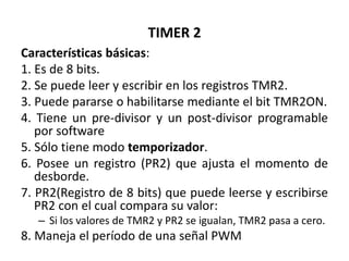 TIMER 2
Características básicas:
1. Es de 8 bits.
2. Se puede leer y escribir en los registros TMR2.
3. Puede pararse o habilitarse mediante el bit TMR2ON.
4. Tiene un pre-divisor y un post-divisor programable
por software
5. Sólo tiene modo temporizador.
6. Posee un registro (PR2) que ajusta el momento de
desborde.
7. PR2(Registro de 8 bits) que puede leerse y escribirse
PR2 con el cual compara su valor:
– Si los valores de TMR2 y PR2 se igualan, TMR2 pasa a cero.
8. Maneja el período de una señal PWM
 