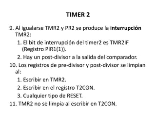 TIMER 2
9. Al igualarse TMR2 y PR2 se produce la interrupción
TMR2:
1. El bit de interrupción del timer2 es TMR2IF
(Registro PIR1(1)).
2. Hay un post-divisor a la salida del comparador.
10. Los registros de pre-divisor y post-divisor se limpian
al:
1. Escribir en TMR2.
2. Escribir en el registro T2CON.
3. Cualquier tipo de RESET.
11. TMR2 no se limpia al escribir en T2CON.
 