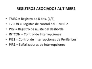 REGISTROS ASOCIADOS AL TIMER2
• TMR2 = Registro de 8 bits. (L/E)
• T2CON = Registro de control del TIMER 2
• PR2 = Registro de ajuste del desborde
• INTCON = Control de Interrupciones
• PIE1 = Control de Interrupciones de Periféricos
• PIR1 = Señalizadores de Interrupciones
 
