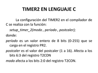 TIMER2 EN LENGUAJE C
La configuración del TIMER2 en el compilador de
C se realiza con la función:
setup_timer_2(modo , periodo , postcaler);
donde:
período es un valor entero de 8 bits (0-255) que se
carga en el registro PR2.
postcaler es el valor del postcaler (1 a 16). Afecta a los
bits 6:3 del registro T2CON
modo afecta a los bits 2:0 del registro T2CON.
 
