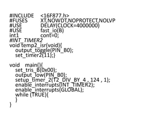 #INCLUDE <16F877.h>
#FUSES XT,NOWDT,NOPROTECT,NOLVP
#USE DELAY(CLOCK=4000000)
#USE fast_io(B)
int1 cont=0;
#INT_TIMER2
void temp2_isr(void){
output_toggle(PIN_B0);
set_timer2(11);}
void main(){
set_tris_B(0x00);
output_low(PIN_B0);
setup_timer_2(T2_DIV_BY_4 , 124 , 1);
enable_interrupts(INT_TIMER2);
enable_interrupts(GLOBAL);
while (TRUE){
}
}
 