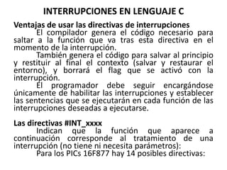 INTERRUPCIONES EN LENGUAJE C
Ventajas de usar las directivas de interrupciones
El compilador genera el código necesario para
saltar a la función que va tras esta directiva en el
momento de la interrupción.
También genera el código para salvar al principio
y restituir al final el contexto (salvar y restaurar el
entorno), y borrará el flag que se activó con la
interrupción.
El programador debe seguir encargándose
únicamente de habilitar las interrupciones y establecer
las sentencias que se ejecutarán en cada función de las
interrupciones deseadas a ejecutarse.
Las directivas #INT_xxxx
Indican que la función que aparece a
continuación corresponde al tratamiento de una
interrupción (no tiene ni necesita parámetros):
Para los PICs 16F877 hay 14 posibles directivas:
 