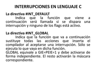 INTERRUPCIONES EN LENGUAJE C
La directiva #INT_DEFAULT
Indica que la función que viene a
continuación será llamada si se dispara una
interrupción y ninguno de los flags está activo.
La directiva #INT_GLOBAL
Indica que la función que va a continuación
sustituye todas las acciones que inserta el
compilador al aceptarse una interrupción. Sólo se
ejecuta lo que vaya en dicha función.
GLOBAL equivale a GIE=PEIE=1 y debe activarse de
forma independiente. El resto activarán la máscara
correspondiente.
 