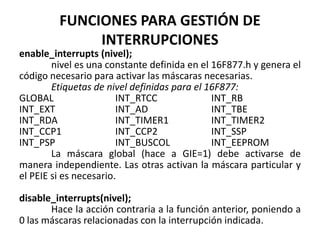 FUNCIONES PARA GESTIÓN DE
INTERRUPCIONES
enable_interrupts (nivel);
nivel es una constante definida en el 16F877.h y genera el
código necesario para activar las máscaras necesarias.
Etiquetas de nivel definidas para el 16F877:
GLOBAL INT_RTCC INT_RB
INT_EXT INT_AD INT_TBE
INT_RDA INT_TIMER1 INT_TIMER2
INT_CCP1 INT_CCP2 INT_SSP
INT_PSP INT_BUSCOL INT_EEPROM
La máscara global (hace a GIE=1) debe activarse de
manera independiente. Las otras activan la máscara particular y
el PEIE si es necesario.
disable_interrupts(nivel);
Hace la acción contraria a la función anterior, poniendo a
0 las máscaras relacionadas con la interrupción indicada.
 