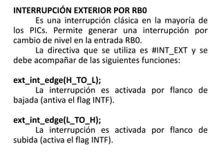 INTERRUPCIÓN EXTERIOR POR RB0
Es una interrupción clásica en la mayoría de
los PICs. Permite generar una interrupción por
cambio de nivel en la entrada RB0.
La directiva que se utiliza es #INT_EXT y se
debe acompañar de las siguientes funciones:
ext_int_edge(H_TO_L);
La interrupción es activada por flanco de
bajada (antiva el flag INTF).
ext_int_edge(L_TO_H);
La interrupción es activada por flanco de
subida (activa el flag INTF).
 