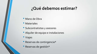 ¿Qué debemos estimar?
• Mano de Obra
• Materiales
• Subcontratistas y asesores
• Alquiler de equipo e instalaciones
• Viajes
• Reservas de contingencia*
• Reservas de gestión*
 