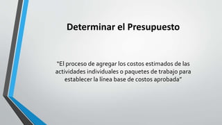 Determinar el Presupuesto
“El proceso de agregar los costos estimados de las
actividades individuales o paquetes de trabajo para
establecer la línea base de costos aprobada”
 