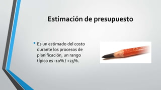 Estimación de presupuesto
• Es un estimado del costo
durante los procesos de
planificación, un rango
típico es -10% / +25%.
 