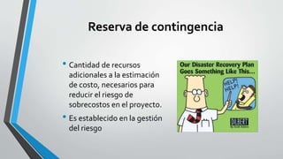 Reserva de contingencia
• Cantidad de recursos
adicionales a la estimación
de costo, necesarios para
reducir el riesgo de
sobrecostos en el proyecto.
• Es establecido en la gestión
del riesgo
 