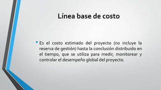Línea base de costo
• Es el costo estimado del proyecto (no incluye la
reserva de gestión) hasta la conclusión distribuido en
el tiempo, que se utiliza para medir, monitorear y
controlar el desempeño global del proyecto.
 
