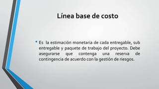 Línea base de costo
• Es la estimación monetaria de cada entregable, sub
entregable y paquete de trabajo del proyecto. Debe
asegurarse que contenga una reserva de
contingencia de acuerdo con la gestión de riesgos.
 