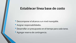 Establecer línea base de costo
• Descomponer el alcance a un nivel manejable.
• Asignar responsabilidades.
• Desarrollar un presupuesto en el tiempo para cada tarea.
• Agregar reserva de contingencia.
 