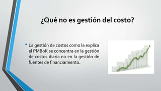 ¿Qué no es gestión del costo?
• La gestión de costos como la explica
el PMBoK se concentra en la gestión
de costos diaria no en la gestión de
fuentes de financiamiento.
 