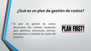 ¿Qué es un plan de gestión de costos?
• El plan de gestión de costos
documenta los criterios necesarios
para planificar, estructurar, estimar,
presupuestar y controlar los costos del
proyecto.
 