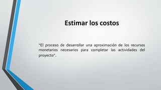Estimar los costos
“El proceso de desarrollar una aproximación de los recursos
monetarios necesarios para completar las actividades del
proyecto”.
 