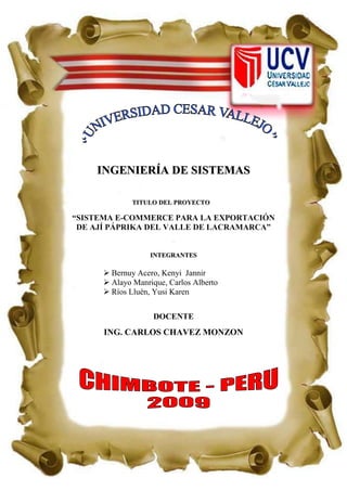 -1089660-328930 INGENIERÍA DE SISTEMAS titulo del Proyecto “SISTEMA E-COMMERCE PARA LA EXPORTACIÓN DE AJÍ PÁPRIKA DEL VALLE DE LACRAMARCA” . integrantes Bernuy Acero, Kenyi  Jannir Alayo Manrique, Carlos Alberto Ríos Lluén, Yusi Karen DOCENTE ING. CARLOS CHAVEZ MONZON DEDICATORIA Dedicamos este trabajo de investigación a nuestros padres por el apoyo brindado durante el periodo de estudio además a nuestro profesor que ha permitido que nuestra educación sea de manera eficiente AGRADECIMIENTO Se agradece toda crítica constructiva a esta obra, ya que eso permitirá enriquecer el contenido de la misma y así poder contribuir cada vez de mejor manera, con el aprendizaje de un proyecto de investigación  para proponer estrategias de solución culturalmente factibles, eficientes, eficaces y efectivas a las problemática de nuestro mundo cada vez más complejo. INTRODUCCIÓN El sistema de comercialización en el sector agrícola es el  Sistema total de actividades encaminado a planificar, fijar precios, promover y distribuir productos y servicios que satisfacen necesidades de los consumidores actuales o potenciales. Consideramos que el estudio de este tema es muy importante, ya que contribuirá en el desarrollo de la zona del Valle Lacramarca, proponiendo la realización de exportación de sus productos y la asociación de ellos para poder exportar, dando así alternativas y soluciones para el desarrollo de los agricultores de esta zona; así incrementando sus ingresos por venta al exterior. Por lo tanto la satisfacción del Valle de Lacramarca plasma uno de nuestros fines objetivos de nuestro proyecto. ÌNDICE CAPÌTULO I: Datos Generales ..………………………………………………….…….8      1.1 Titulo Tentativo del proyecto…………………………………………………….8 1.1.1 Autores:  Apellidos, Nombres, E-mail…………………………………………..8 Lugar……………………………………………………………………...8 Tipo de investigación …………………………………………………….8 Lugar de Investigación………………………………………….………..8 Duración del proyecto…………………………………………......……..8 EL PROBLEMA……………………………………………………………….9     1.2.1. Realidad problemática………………………………………………….…..9 1.3. Antecedentes……………………………………………………………………12 1.4. Justificación……………………………………………………………….…....15 1.5  Formulación del problema………………………………………………..….…16 1.6  Objetivos…………………………………………………………………….....16    1.6.1.  Objetivo general………………………………………………………....16     1.7 Hipótesis…………………………………………………………………………16     1.8 Variables…………………………………………………………………………17    1.9  Indicadores………………………………………………………………………17   1.10.  Diseño de ejecución…………………………………………………………….18 1.10.1 Población y Muestra…………………………………………………………….18 1.10.2. Técnicas e Instrumentos, Fuentes e Informantes:………………………..…….20 CAPITULO II: Marco Referencial………………………………………………….22 2.1 2.1  Marco teórico……………………………………………………………….22 2.1.1. Tecnología existente de producción de ají páprika…………………….23 2.1.2. Exportación……………………………………………………………………25 2.1.3. Tratado de Libre Comercio (TLC)…………………………………………….25 2.1.4. Metodologías………………………………………………………………….25 2.2 Marco conceptual………………………………………………………………....32 2.2.1 E-COMMERCE……………………………………………………………..32 2.1.1 Orígen y evolución histórica…………………………………………………..33 2.2.1.2 Ventajas Del Comercio Electrónico……………………………………….33 2.2.1.3 Usos del comercio electrónico……………………………………………34 2.2.2 Metodología de los Sistemas Suaves………………………………………..35  CAPITULO III: Administración del Trabajo de Investigación……………………….39           3.1 Recursos………………………………………………………………………....….40 3.1.1Bines…………………………………………………………….………….40 3.1.2 Servicios……………………………………………………………....…..40 3.1.3 Humanos………………………………………………………..…………40 3.2 Presupuesto…………………………………………………………………………41 3.3 Financiamiento………………………………………………………………………41 Bibliografía…………………………………………………………………………………....42 Anexos ……………………………………………………………………………………..…43 CAPITULO I  MARCO  METODOLÓGICO 1 DATOS GENERALES:  Titulo Tentativo. “Sistema E-COMMERCE para la Exportación de Ají Páprika del Valle de Lacramarca”.  Autores: ALAYO MANRIQUE, CARLOS ALBERTO BERNUY ACERO, KENYI JANNIR RIOS LLUEN, YUSI KAREN. Tipo de Investigación. Aplicativa: Porque vamos a utilizar los conocimientos en provecho de la sociedad.         Cuasi Experimental: es cuasi experimental. Así mismo los indicadores de la situación inicial serán contrastados con los resultados obtenidos a consecuencia de aplicar la solución propuesta.    1.1.4.  Lugar. En el Valle de Lacramarca del Distrito de Chimbote. .  Duración. La duración del proyecto desde la fase de planeación hasta el desarrollo e implementación será de 2 meses (empezando el 18 de Setiembre y finalizando el 11 de Diciembre)  1.2 EL PROBLEMA:     1.2.1. Realidad problemática: Lacramarca pertenece al  distrito de Chimbote – Provincia del Santa – Departamento de Ancash, hallado en la costa a 15.79 m. s. n. m. y se encuentra ubicado al Nor-Este del casco central de la  ciudad, muy cerca de la ribera derecha del cauce del Río Lacramarca, a unos 25 kilómetros de la ciudad  de Chimbote [01]. Figura Nº 01 Caudal del Rio Lacramarca Fue creado por los años 1920. En sus inicios eran desiertos pero al ver la migración de las personas de la serranía que la empezaron a trabajar comenzó a volverse tierra fértil como la que es hoy capaz de producir casi la mayoría de productos agrícolas, dentro de ellos tenemos el ají Páprika.  El Perú se ha convertido en el primer exportador de páprika a nivel mundial, dentro de una de las principales empresas exportadoras de este producto es MISKI. [02] La duración del periodo vegetativo (Siembra Directa), para Páprika desde el momento de la siembra hasta la primera cosecha es de 5 meses, pero si es con plantín es de 4 meses prolongándose la cosecha por 30 días.  Figura Nª 02 El Ají Páprika en tierras cálidas. Volúmenes de producción. La cantidad de producción que se obtiene depende del cuidado y la tecnología utilizada puede variar de  4,000 kg/ha  a   6,000 kg/ha. [03] Presentaciones del páprika. Páprika de mesa:  Sin manchas y decoloraciones  Tamaño : 10 a 12 cm  Uso : Consumo directo  Humedad : 12%  Páprika molida: Presentación : Gránulos  Uso : saborizante  Humedad : 12%        En la actualidad La actividad agrícola está considerada como una base para la economía  de los agricultores. Los agricultores le ponen más énfasis al cuidado de sus productos para obtener mejores resultados, aunque con la falta de aplicación de  tecnologías su producción y la calidad son medias; pero no deben dejar de lado cómo va ser vendido al momento de la cosecha “la venta de sus productos”. Fuente: Elaboración propia El incremento de este sector de la agricultura está un poco olvidado por el gobierno y muchos productores que por no asociarse pierden oportunidades de elevar su producción y por consiguiente sus ingresos además de su relación directa con la economía.  Por eso la mayoría de agricultores sufren de carencias económicas, una mala calidad de vida, una inadecuada educación, etc. Teniendo en cuenta la realidad problemática en la que está sumergido el agricultor peruano, presentamos algunos problemas que se presentan en el centro poblado de Lacramarca.  Por experiencia propia de los investigadores que están inmersos en esta realidad. Falta de asociación de los agricultores. Falta de conocimiento por parte de los agricultores acerca de la exportación. Falta de recursos económicos para realizarlo (Pobreza). Solo se vende el  producto en chacra. Problemas de plagas en el cultivo. 1.3. Antecedentes:   ANTECEDENTES NACIONALES: UNIVERSIDAD PRIVADA ANTENOR ORREGO FACULTAD DE ADMINISTRACION Titulo:  “El Potencial Exportador del Esparrago Blanco de la Región la Libertad al Mercado de la Unión Europea-Alemania Bajo el Sistema General de Preferencias Andinas y las Nuevas Condiciones Planteadas por la Mundialización 1998 - 2002” Autores:  Br. Equerre Sánchez Liliana Idemia. Br. Jave Alcalde Cynthia Pamela. AÑO:   2004 Resumen: El Perú es productor de Esparrago especialmente en los valles de Chao, Virú, Moche y Paíjan. Sin embargo debido a la falta de la iniciativa privada para explotar estos recursos, el movimiento económico de este producto se ha mantenido por varias décadas. Este trabajo espera servir de base para futuras investigaciones por ser el principal sustento de esta parte de costa norte del Perú. Análisis crítico:     El Perú es el tercer país del mundo en área Esparraguera, segundo en producción-exportación y primer en rendimiento unitario promedio; según estadísticas el Perú en el año 2007, se posiciono como el primer exportador mundial de ají páprika en el mundo al alcanzar los 95 millones de dólares de ventas. Lo cual nos ayudara a conocer los mercados extranjeros y así lograr que el ají páprika nos brinde una mayor utilidad  produciendo un mejor producto sabiendo que el precio es fijado de acuerdo al producto. UNIVERSIDAD PRIVADA ANTENOR ORREGO FACULTAD DE  CIENCIAS ECONOMICAS ESCUELA PROFESIONAL DE ADMINISTRACION Titulo: “Propuesta para  Impulsar las Exportaciones  de los Productos de la Región la Libertad hacia Mercados Internacionales”  Autores:  Br. Flanklin Rafael Loyer Burga. Br.  Jeidy Kelly Rosa Portilla Solano. AÑO:   2003 Resumen: Para el caso peruano, el comercio internacional a experimentado modificaciones que lo han llevado a tener una tendencia descendente, En 1980 se exportaba 3916 millones de dólares mientras que en 1990 se alcanzo la cifra de 3231 millones de dólares, el tipo de cambio en términos reales a caído fuertemente en los últimos años, a si tenemos que en 1985 el tipo de cambio real bilateral exportador fue de 370.5 y en el año  calidad y sanidad para 1992 el 91.2, lo cual implica una caída negativa de - 75% en términos reales. Análisis crítico:   -Los productos con mayores ventajas competitivas destacan los agrícolas, entre ellos destacan las hortalizas, legumbres,  frutales, azúcar, ají paprika; en esta denigrada participación la exportación acumulada de las empresas exportadoras, sobre ponen el manejo de riego tecnificado, uso de insumo, semillas y variedad de insumos, manos de obra calificada, la tarea de puertos Enapu el muelle principal y permitir el ingreso de buques de mayor cargados por lo menos de 32 pies. UNIVERSIDAD PRIVADA ANTENOR ORREGO FACULTAD DE  CIENCIAS ECONOMICAS ESCUELA PROFESIONAL DE ADMINISTRACION Titulo: “El Tratado de Libre Comercio TLC-USA PERU y las Posibilidades de  Incremento de  Exportación de las Paltas Hass”  Autores:  Br. Jesús Calajan Medina Garcia. Br.  Lisbeth María Piminchumo Rojas. AÑO:   2002 Resumen: -El principal mercado mundial para cualquier país del mundo sea desarrollado o no, es el de los USA y promotor del libre comercio. -La eficiencia y competitividad internacional de las empresas regionales deberá incrementarse, ante una política monetaria, tributaria y comercial  que no dan visos de reducir las altas tasas de interés en moneda nacional y extranjera, tipo de cambio sobrecalculado; altas tasas impositivas y arancelarias. Análisis crítico:   -Según investigaciones recientes el grupo de recursos vegetarianos de EE.UU,  muestran que el 18% de las personas que comen fuera del hogar tienden a consumir cada vez más frutas y verduras. -Gracias al TLC se abrirán nuevas puertas para el comercio y la exportación peruana,  para nuevas posibilidades en la economía peruana. 1.4. Justificación: A) Justificación Profesional: Con la Comercialización para exportar el ají páprika vamos a mejorar los problemas de los agricultores y mostraremos el amplio mercado extranjero, gracias a los beneficios que obtendremos del  Tratado de Libre Comercio que permitirá acceder a importantes mercados de forma preferencial también por la gran demanda de este producto en los mercados internacionales. [07] B) Justificación Científica:  Es científica porque aportará a la ciencia a investigar y conocer más acerca de los  problemas de los agricultores  y darlos solución  en nuestra investigación y así mejorar su  desarrollo. [1] C) Justificación Operacional:  Considero que el proyecto es operacionalmente viable  y factible      en su realización en su implementación y desarrollo. D) Justificación Económica: Se lograra que los agricultores tengan un mayor ingreso económico y una mejor calidad de vida. D) Justificación Social: Porque los agricultores  obtendrán  más conocimiento en los beneficios  que puede traer la exportación  de sus productos. E) Justificación Tecnológica: Se utilizara recursos tecnológicos y herramientas existentes en el valle o en el mercado que permitan mejorar la producción y que la exportación y la lista de compradores  crezcan debido a la gran calidad de productos. 1.5  Formulación del problema: ¿Cómo Exportar Ají Páprika del Valle de Lacramarca? 1.6  Objetivos:     1.6.1.  Objetivo general. Aplicar el Sistema E-COMMERCE para la exportación de ají páprika en el Valle Lacramarca. 1.6.2. Objetivos específicos. Asociación de los agricultores del Valle Lacramarca. Capacitación sobre Exportación para los agricultores de Ají páprika. Obtener recursos económicos para la exportación. Vender el producto en diferentes mercados. Prevenir y combatir las plagas que perjudican el cultivo. 1.7 Hipótesis: “Mediante la aplicación del Sistema E-COMMERCE Utilizando la Metodología de Sistemas Suaves se Exportará el Ají Páprika del Valle de Lacramarca”. 1.8 Variables: Variable Independiente: Sistema E-COMERCE Variable Dependiente : Exportación de Ají páprika. Variable Interviniente: Metodología de Sistemas Suaves 1.9  Indicadores: Tabla de Indicadores: Grafico Nº06    ProblemaObjetivos Específicos  IndicadoresDefinición OperativaInstrumentode MediciónUnidad de MedidaFalta de asociación de los agricultores.Asociación de los agricultores del Valle Lacramarca.Número de agricultores asociados.      AAFicha deasociadosNúmero de FichasFalta de conocimiento por parte de los agricultores acerca de la exportación.Capacitación sobre Exportación para los agricultores de Ají páprika.Número de capacitaciones sobre exportación.          CSECertificado decapacitaciónNúmero de CertificadoFalta de recursos económicos para realizarlo (Pobreza).Obtener recursos económicos para la exportación.Cantidad de recursos Obtenidos.               CRO  ManualmenteDólares, solesSolo se vende el  producto en chacra.Vender el producto en diferentes mercados.Número de mercadosAccesibles a la venta.        MAV     ContratosNúmero de ContratosProblemas de plagas en el cultivo.Prevenir y combatir las plagas que perjudican el cultivo.Número de fumigaciones en el cultivo.     FC    Boletas,      FacturasSoles, Dolares 1.10.  Diseño de ejecución: 1.10.1 Población y Muestra: La población y muestra se calculara por indicador los cuales queremos contrastar para ello usaremos las siguientes fórmulas Fórmula para Calcular la Muestra n=N×Z2×p×qN-1×e2+Z2×p×q N=Población. n=Tamaño de la muestra. z=Nivel de confianza 95%. p= Probabilidad de éxito. q= Probabilidad de fracasó. d= Error de estimación. Fórmula para Calcular la Muestra Ajustada n'=n1+nN    Donde:  n'=Muestra ajustada n:Muestra N:Población      1. Indicador: Número de agricultores Asociados. La población son los agricultores que siembran ají páprika en el valle de Lacramarca.          N=100 agricultores                      Hallando la muestra           n=     100(1.96)2* 0.5*0.5                     (99)(0.05)2 + (1.96)2*0.5*0.5           n=80    Ajustando la muestra: 44 n` =          80             =                   1+ (80/100) .La muestra es  n = 44                 1.10.2. Técnicas e Instrumentos, Fuentes e Informantes:    Grafico Nº 05 TécnicaInstrumentosFuentes e informantesEntrevistaGuía de entrevistaCompradoresEncuestaCuestionarioAgricultores Guía de Entrevista: En la entrevista, en la que incluirá una batería de preguntas intencionadas e interesantes que podrá cambiar sobre la marcha según transcurra la entrevista.La entrevista es conveniente que dure al menos 30 minutos y será grabada en cinta magnetofónica luego tendrá que ser redactada combinando aquellas respuestas textuales más reveladoras sobre la personalidad y actividad del entrevistado, con sus propios comentarios.  [1] Cuestionario El cuestionario constara de una serie de preguntas escritas de tipo cerrada y abierta, donde tendrá instrucciones tanto para marcar como para llenar, en donde el propósito principal sea detectar los principales  problemas de los agricultores.  [25] CAPITULO II  MARCO  REFERENCIAL 2.1  Marco teórico: 2.1.1. Tecnología existente de producción de ají páprika: Sistema de Riego por Goteo Los conocimientos científicos fundamentales aplicados actualmente a nivel mundial en los diversos sistemas de riego tecnificado, combinados con principios elementales que rigen la conducción del agua. El Sistema de Riego por goteo INIA, tecnología innovada por el Instituto Nacional de Investigación y Extensión Agraria, INIEA, se caracteriza por ser de bajo costo, que no requiere de energía convencional: motores, bombas, filtros sofisticados, combustible o energía eléctrica. Funciona por la presión generada por la diferencia de alturas entre la fuente de agua (reservorio) y el terreno a regar. El Sistema de Riego INIA por goteo, se constituye en una alternativa para los pequeños agricultores de la costa norte del país para que puedan acceder a una tecnología intermedia que les posibilite alcanzar su propia seguridad alimentaria y producir excedentes para el mercado. El Riego por Goteo, tiene las siguientes ventajas: - Ahorra agua contribuyendo a extender la frontera agrícola. - Permite la conservación del suelo. - Eleva el rendimiento de los cultivos,  - Permite la Fertirrigación, - Mejora la calidad de los productos cosechados, y - Permite planificar las siembras, y lograr mejores precios en el mercado. [21] Figura Nº 14 Regado por Goteo Secado por aire caliente Consiste en el Empleo de Resistencias eléctricas, baterías de vapor de agua, combustibles líquidos o gaseosos, etc., para obtener aire caliente cuya temperatura variará dependiendo del estado de humedad que presente el mismo producto páprika. Cuando están  muy cargados se puede colocar a temperaturas que van incluso por encima de los 80ºC, e ir disminuyéndola progresivamente conforme va perdiendo la humedad. La humedad relativa del aire caliente deberá estar comprendida entre 65 – 70% para de este modo aprovechar al máximo la capacidad deshidratadora del combustible.  2.1.2. Exportación: La exportación es el régimen aduanero que permite la salida legal y circulación de las mercancías del territorio aduanero para su uso o consumo en el mercado exterior. [20]            2.1.3. Tratado de Libre Comercio (TLC).  Un tratado de Libre Comercio o TLC es un acuerdo integral de desarrollo entre dos o más países. Su principal objetivo es eliminar las barreras al comercio y la inversión entre los países que lo firman. Entre otras cosas, un TLC permite a los productos de un país ingresen a otro sin pagar aranceles o impuestos a las importaciones. Ahora, como la simple eliminación de aranceles no basta, un TLC también hace posible eliminar barreras sanitarias y fitosanitarias a las importaciones, con lo que se garantiza que los productos exportados por un país realmente cuenten con acceso garantizado al mercado de otro. [19] 2.1.4. Metodologías. Metodología de los Sistemas Suaves  La metodología de los Sistemas Blandos de Peter Checkland es una técnica cualitativa que se puede utilizar para aplicar los sistemas estructurados a las situaciones sistemáticas. Es una manera de ocuparse de problemas situacionales en los cuales hay una actividad con alto componente social, político y humano. Esto distingue al MMS de otras metodologías que se ocupan solo de los problemas duros que están a menudo más orientados a la tecnología. La MSS aplica los sistemas estructurados al mundo actual de las organizaciones humanas. Pero crucialmente sin asumir que el tema de la investigación es en si mismo un sistemas simple. La MSS es una manera útil de acercarse a situaciones complejas y a las preguntas desordenadas correspondientes. -Se aplica en cualquier situación organizacional compleja donde hay una actividad componente de alto contenido social, político y humano.  Situación del Problema Expresado (Estructurado)2Definiciones Raíces3Modelos Conceptuales 4Comparar el Estadio 4 y 25Cambios factibles y deseables 6AnálisisCATWOE3AConceptuales formales de sistemas4aConsideración de otros sistemas 4B4bSituación del Problema No Estructurado1Acciones para mejorar la situación problemática7                                                                                                                                    Mundo Real                                                      Pensamiento de sistemas del                                                                                     del mundo  real             Grafico N° 4: La Metodología de los Sistemas Suaves (MSS)    Ventajas: La MSS da la estructura a las situaciones problemáticas de temas organizacionales y políticos complejos, y pude permitir que ellos tratados de una manera organizada. Fuerza al usuario a buscar una solución que no sea sólo técnica. Herramienta rigurosa a utilizar en problemas “sucios”. Técnicas específicas. Desventajas: La MSS requiere que los participantes se adapten al concepto completo. Tenga cuidado de no angostar el alcance de la investigación demasiado pronto. Es difícil montar el gráfico enriquecido, sin la imposición de una estructura y de una solución particular ante la situación problemática. B) Metodología de Procesos Empresariales. Metodología Integradora de los Procesos Empresariales (MIPE), está dirigido a ayudar a las Empresas a solucionar la mencionada problemática.MIPE busca integrar los tres niveles estratégico, táctico y operativo, aplicando medición de desempeño enmarcado en la gestión del conocimiento de la empresa para administrar mejor la creación del valor. MIPE Busca realzar los inductores no financieros de creación de valor como son: las relaciones estratégicas con los proveedores y los clientes, los procesos internos críticos, los recursos humanos y el crecimiento empresarial. MIPE es el apalancamiento para aumentar la capacidad de respuesta e innovación dentro de las empresas.  MIPE ayuda a la innovación que es la base de conocimiento de la empresa que radica en los procesos empresariales. MIPE integra los procesos empresariales en los niveles estratégicos, tácticos y operacionales con un enfoque sistémico orientado a la creación del valor. MIPE puede trabajar con un objetivo estratégico de un área de la empresa, con toda el área o con toda la empresa. Se ajusta a cualquier investigación en Sistemas que se esté realizando. Esta metodología tiene 5 fases: Fase 1: Aplicación de la Ingeniería del Conocimiento: Modelado organizacional, modelado de tareas, modelado de agentes, modelado de comunicación, modelado de conocimiento, modelado de artefactos de diseño. Fase 2: Nivel Estratégico con Business Intelligence: Aplicación de estrategias en función a los requerimientos de la organización. Fase 3: Nivel Táctico para cubrir los requerimientos de Toma de Decisiones con Business Intelligence. Fase 4: Nivel Operacional: Integración de Procesos transaccionales aplicando el estadio 4 de la MSS. Fase 5: Control de la Integración de los niveles estratégicos, tácticos y operacionales mediante indicadores de medición. [07] C) Dinámica de Sistemas. La dinámica de sistemas es una metodología para estudiar y administrar sistemas complejos de realimentación, como los encontrados en los negocios y otros sistemas sociales. La Dinámica de Sistemas nos permitirá el estudio del problema como un sistema de realimentación, permitiendo encontrar donde nuestra acción obtendrá los mejores resultados al actuar sobre él. A este lugar de máxima efectividad se lo llama punto de apalancamiento.  La metodología de la Dinámica de Sistemas: 1) Descripción del sistema. 2) Diagrama causal. 3) Cuadro de variables. 4) Diagrama de Forester. 5) Sistema de Ecuaciones (Simulación). 6) Calibrado. 7) Análisis de sensibilidad. 8) Validación. 9) Utilidad del método.    [08] Ventajas: Disponer la metodología formado para mejorar la toma de decisiones frente a problemas complejos. Avanzar en el desarrollo del pensamiento sistémico, retando los modelos mentales existentes en la organización, preparándola para asegurar su adaptación a entornos más y más complejos. Identificar los puntos de apalancamiento organizativo a partir de los cuales es factible provocar cambios. Desventajas: En la simulación es necesario otras herramientas de apoyo como la lógica difusa para poderle dar valores a las variables para que sean certeros y tener menor incertidumbre. Matriz de Priorización de Metodología     Grafico Nº 05 Nº                          IndicadoresMetodologíasFacilidad de Información Facilidad de UtilizaciónTiempo EscalabilidadFlexibilidadAnálisis de RequerimientoObjetivo de la Investigación Conocimiento Facilidad de Aprendizaje∑1Metodología de Sistemas Suaves (MSS)132332212192Metodología Integradora de Procesos Empresariales(MIPE)122322212173Dinámica de Sistemas21221123115                                  Fuente: Elaboración propia CalificativoPuntajePoca1Media2Alta3 CalificativoPuntajeBastante1Regular2Poco3 Valores:        Tiempo: Grafico Nº 06                                                            Criterios para la selección de la Metodología. Facilidad de Información: La facilidad para  poder encontrar la información acerca de la metodología. Facilidad de Utilización Es la facilidad  para utilizar y aplicar la metodología en la problemática actual que vamos a solucionar. Tiempo El tiempo que se va emplear durante todo el desarrollo de la metodología.  Escalabilidad Propiedad deseable en un sistema, red o proceso que indica su habilidad para poder hacerse más grande sin perder calidad en sus servicios. Flexibilidad Como la metodología se ajusta a nuestro problema de investigación. Análisis  de Requerimientos Como la metodología analiza y cubre todos los requerimientos que requiere nuestra investigación. Objetivos de la Investigación Como la metodología se ajusta a los objetivos de lo que estamos investigando. Conocimientos Previos El conocimiento previo que tenemos acerca de la metodología. Facilidad de Aprendizaje Facilidad para entender y manejar la metodología. (Fuente: Elaboración Propia). La siguiente matriz fue realizada para indicar cuál será la metodología a desarrollar, dando un puntaje de apreciación a cada uno de los criterios, llegando a la conclusión que la metodología con más puntaje será la desarrollada. 2.2 Marco conceptual: 2.2.1 E-COMMERCE El comercio electrónico, también conocido como e-commerce (electronic commerce en inglés), consiste en la compra y venta de productos o de servicios a través de medios electrónicos, tales como Internet y otras redes informáticas. Originalmente el término se aplicaba a la realización de transacciones mediante medios electrónicos tales como el Intercambio electrónico de datos, sin embargo con el advenimiento de la Internet y la World Wide Web a mediados de los años 90 comenzó a referirse principalmente a la venta de bienes y servicios a través de la Internet, usando como forma de pago medios electrónicos, tales como las tarjetas de crédito. La cantidad de comercio llevada a cabo electrónicamente ha crecido extraordinariamente debido a la propagación de la Internet. Una gran variedad de comercio se realiza de esta manera, estimulando la creación y utilización de innovaciones como la transferencia de fondos electrónica, la administración de cadenas de suministro, el marketing en Internet, el procesamiento de transacciones en línea (OLTP), el intercambio electrónico de datos (EDI), los sistemas de administración del inventario, y los sistemas automatizados de recolección de datos. La mayor parte del comercio electrónico consiste en la compra y venta de productos entre personas y empresas, sin embargo un porcentaje considerable del comercio electrónico consiste en la adquisición de artículos virtuales (software y derivados en su mayoría), tales como el acceso a contenido 
premium
 de un sitio web. El comercio electrónico realizado entre empresas es llamado en inglés Business-to-business o B2B. El B2B puede estar abierto a cualquiera que esté interesado (como el intercambio de mercancías o materias primas), o estar limitado a participantes específicos pre-calificados (mercado electrónico privado). 2.1.1 Orígen y evolución histórica: A principio de los años 1920 apareció en los Estados Unidos la venta por catálogo, impulsado por empresas mayoristas. Este sistema de venta, revolucionario para la época, consiste en un catálogo con fotos ilustrativas de los productos a vender. Este permite tener mejor llegada a las personas, ya que no hay necesidad de tener que atraer a los clientes hasta los locales de venta. Esto posibilitó a las tiendas poder llegar a tener clientes en zonas rurales, que para la época que se desarrolló dicha modalidad existía una gran masa de personas afectadas al campo.  Además, otro punto importante a tener en cuenta es que los potenciales compradores pueden escoger los productos en la tranquilidad de sus hogares, sin la asistencia o presión, según sea el caso, de un vendedor. La venta por catálogo tomó mayor impulso con la aparición de las tarjetas de crédito; además de determinar un tipo de relación de mayor anonimato entre el cliente y el vendedor. A principio de los años 1970, aparecieron las primeras relaciones comerciales que utilizaban una computadora para transmitir datos, tales como órdenes de compra y facturas. Este tipo de intercambio de información, si bien no estandarizado, trajo aparejado mejoras de los procesos de fabricación en el ámbito privado, entre empresas de un mismo sector. A mediados de 1980, con la ayuda de la televisión, surgió una nueva forma de venta por catálogo, también llamada venta directa. De esta manera, los productos son mostrados con mayor realismo, y con la dinámica de que pueden ser exhibidos resaltando sus características. La venta directa es concretada mediante un teléfono y usualmente con pagos de tarjetas de crédito. En 1995 los países integrantes del G7/G8 crearon la iniciativa Un Mercado Global para PYMEs, con el propósito de acelerar el uso del comercio electrónico entre las empresas de todo el mundo durante el cual se creó el portal pionero en idioma español Comercio Electrónico Global. A finales de los años 1990, el comercio a través de la Internet creció de manera considerable. 2.2.1.2 Ventajas Del Comercio Electrónico  Ventajas para las empresas Mejoras en la distribución: La Web ofrece a ciertos tipos de proveedores (industria del libro, servicios de información, productos digitales) la posibilidad de participar en un mercado interactivo, en el que los costos de distribución o ventas tienden a cero, como por ejemplo en la industria del software, en la que los productos pueden entregarse de inmediato, reduciendo de manera progresiva la necesidad de intermediarios.  Comunicaciones comerciales por vía electrónica: Actualmente, la mayoría de las empresas utiliza la Web para informar a los clientes sobre la compañía, aparte de sus productos o servicios, tanto mediante comunicaciones internas como con otras empresas y clientes; esto facilita las relaciones comerciales, así como el soporte al cliente, ya que al estar disponible las 24 horas del día, las empresas pueden fidelizar a sus clientes mediante un diálogo asincrónico que sucede a la conveniencia de ambas partes.  Beneficios operacionales: El uso empresarial de la Web reduce errores, tiempo y sobrecostos en el tratamiento de la información. Los proveedores disminuyen sus costos al acceder de manera interactiva a las bases de datos de oportunidades de ofertas, enviar éstas por el mismo medio, y por último, revisar de igual forma las concesiones; además, se facilita la creación de mercados y segmentos nuevos, el incremento en la generación de ventajas en las ventas, la mayor facilidad para entrar en mercados nuevos, especialmente en los geográficamente remotos, y alcanzarlos con mayor rapidez.  2.2.1.3 Usos del comercio electrónico: El comercio electrónico puede utilizarse en cualquier entorno en el que se intercambien documentos entre empresas: compras o adquisiciones, finanzas, industria, transporte, salud, legislación y recolección de ingresos o impuestos. Ya existen compañías que utilizan el comercio electrónico para desarrollar los aspectos siguientes: Creación de canales nuevos de marketing y ventas.  Acceso interactivo a catálogos de productos, listas de precios y folletos publicitarios.  Venta directa e interactiva de productos a los clientes.  Soporte técnico ininterrumpido, permitiendo que los clientes encuentren por sí mismos, y fácilmente, respuestas a sus problemas mediante la obtención de los archivos y programas necesarios para resolverlos.  Mediante el comercio electrónico se intercambian los documentos de las actividades empresariales entre socios comerciales. Los beneficios que se obtienen en ello son: reducción del trabajo administrativo, transacciones comerciales más rápidas y precisas, acceso más fácil y rápido a la información, y reducción de la necesidad de reescribir la información en los sistemas de información. Los tipos de actividad empresarial que podrían beneficiarse mayormente de la incorporación del comercio electrónico son: Sistemas de reservas. Centenares de agencias dispersas utilizan una base de datos compartida para acordar transacciones.  Stocks. Aceleración a nivel mundial de los contactos entre proveedores de stock.  Elaboración de pedidos. Posibilidad de referencia a distancia o verificación por parte de una entidad neutral.  Seguros. Facilita la captura de datos.  Empresas proveedoras de materia prima a fabricantes. Ahorro de grandes cantidades de tiempo al comunicar y presentar inmediatamente la información que intercambian.  2.2.2 Metodología de los Sistemas Suaves.  La MSS aplica los sistemas estructurados al mundo actual de las organizaciones humanas. Pero crucialmente sin asumir que el tema de la investigación es en sí mismo un sistema simple. El MMS es una manera útil de acercarse a situaciones complejas y a las preguntas desordenadas correspondientes. -Se aplica en cualquier situación organizacional compleja donde hay una actividad componente de alto contenido social, político y humano. [09] Los 7 estadios: Estadio 1: Situación problemática no estructurada. - Se investigará la situación problema que afecta a la zona de    Lacramarca,  - identificar quiénes son los actores claves, cómo funciona actualmente, entre otras cosas. [10] Estadio 2: Situación del problema expresada. - Aquí se identifica no el problema sino el contenedor del problema - Se representará la situación problema mediante diagramas “visiones enriquecidas”, donde se muestren: - Estructura  - Procesos - Hechos  que son expresados o sentidos por los agricultores que puedan ser relevantes  para la definición  del problema. - Clima de la situación: relación entre estructura y proceso. [10] Estadio 3: Definición raíz de los sistemas relevantes. Denominada “definición Raíz” una definición raíz debe por ello ser una descripción concisa de un sistema de actividad humana que capture una visión particular de éste.  Viene a ser nuestra hipótesis, en donde, la situación problema puede ser mejorada mediante una propuesta de cambios. Se hará una definición raíz bien formulada, que se resumen en el CATWOE.  Estadio 4: Elaboración de los modelos conceptuales. Se crea los modelos conceptuales de los sistemas de actividad humana definidos en la definición raíz. O sea, se describen las 3 actividades que el sistema debe hacer, para convertirse en el sistema descrito en la definición raíz. Este es el paso más riguroso de toda la metodología.  - Ensamblar una lista mínima de verbos que describan las    Actividades principales implicadas en la definición raíz. - Ordenar lógicamente los verbos, de manera que se        sucedan en un orden secuencial lógico de acciones. - Para cada acción, determinar la entrada requerida.  Estadio 5: Comparación  de los modelos conceptuales con la    realidad (2  con el 4). Creamos la matriz de comparación aquí se llega a confrontar los     modelos conceptuales con la realidad (Situación del Problema), se compara con los construido (Modelos Conceptuales). Esta comparación debe realizarse con la participación de los interesados en la situación problema, a objeto de generar debates acerca de los posibles cambios que pueden aliviar la condición del problema. Estadio 6: Identificar cambios deseables y factibles. Aquí vamos a definir los posibles cambios que se llegaron a un consenso entre el Sistema Contenedor de Problemas y Sistema Solucionador del Problema y se propuso alternativas de solución, esto a través del estudio de la simulación de los comportamientos futuros que el sistema alcanza siendo estas soluciones factibles y deseables.  -Deseable: veremos si ¿es técnicamente una mejora?  -Factibilidad: ¿se ajusta a la cultura?  Estadio 7: Acción para mejorar la situación problema.  En esta etapa es donde vamos implementar los cambios, es la elaboración de un plan de acción para las acciones de cambios  factibles y deseables para mejorar la situación problemática seleccionados en la etapa anterior, con sus respectivos responsables y además se especifica las acciones a tomar.  CATWOE:   Este se aplica en el estadio 3 definiciones raíces. C: Cliente. Todos los que pueden ganar algún beneficio del sistema son considerados clientes del sistema. Si el sistema implica sacrificios tales como despidos, entonces esas víctimas deben también ser contadas como clientes. A: Actores. Los agentes transforman las entradas en salidas y realizan las actividades definidas en el sistema. T: Proceso de transformación. Este se muestra como la conversión de las entradas en salidas W: Weltanschauung. La expresión alemana para la opinión del mundo.  Esta opinión del mundo hace que el proceso de la transformación sea significativo en contexto. O: Dueño. Cada sistema tiene algún propietario, que tiene el poder de comenzar y de cerrar el sistema. E: Restricciones ambientales. Éstos son los elementos externos que deben ser considerados. Estas restricciones incluyen políticas organizacionales así como temas legales y éticos.  CAPITULO III: Administración Del Trabajo de Investigación 3.1. Recursos 3.1.1. BIENES CantidadDescripciónP.Unit (S/.)Total (S/.)1CD REGRABABLE    5.005.001 millarMillar de Papel A4 de 80 gr23.5023.501Memoria USB Kingston 2 GB   89.0089.001Tinta para Impresora HP DESKLET -1220C45.0045.00GlobalOtros Útiles de Escritorio: fólderes, minas, lapiceros, etc15.0015.00TOTALS/.  177.50 3.1.2 Servicios DESCRIPCIÓNTOTAL ( $ )TOTAL (S/.)Internet$  30105.60Luz$  2070.40Telefonía$  2070.40Transporte$  1035.20TOTAL$ 80S/. 281.60       3.1.3  Humanos: 3.2.Presupuesto DISPONIBLESNO DISPONIBLESTOTALBIENESS/.  97.50S/. 80.00S/.  177.50SERVICIOSS/. 70.00S/.211S/. 281.60TOTALS/. 167.5S/. 291S/. 459.1 3.3.Financiamiento Financiamiento Propio. BIBLIOGRAFÍAS 1. Libros: [14]. MALCA, O. “COMERCIO INTERNACIONAL”. Universidad del    Pacifico.   Perú, 2005. [15]. GONZALES, F, HENZLER, A. “TOPICOS DE NEGOCIACIONES  COMERCIALES INTERNACIONALES: METODOLOGÌA Y APLICACIONES RELEVANTES PARA EL PERÙ”.Perú. 2006. [16]. DANIELS, J, RADEBAUCH, L SULLIVAN, D. “NEGOCIOS INTERNACIONALES”. Pearson Educación. México. 2004. 2. Tesis: [17]. REYNA, E. “MEJORA DEL DESEMPEÑO DEL PERSONAL APLICANDO LA MSS EN LA EMPRESA D.S.B”. Universidad Cesar Vallejo. Perú. 2004. [26]. Espinosa, J, Sanchez, L. “DESARROLLO  E IMPLEMENTACIÓN DE UN SISTEMA WEB MÓVIL CON TECNOLOGÍA MICROSOFT.NET PARA LA MEJORA DE LA EFICIENCIA DE LA GESTIÓN DE VENTAS DE LA COMERCIALIZADORA ANÍBAL QUIROZ Y CÍA. S.A. DE LA CIUDAD DE CHEPÉN” .Universidad Nacional de Trujillo. Perú. 2007. 3. Paginas Web: [01]. Guía de Entrevista http://recursos.cnice.mec.es/media/prensa/extras/docente/b4_3.htm       21 de julio del 2008. [02]. Periodo vegetativo del ají páprika.    http://www.monografias.com/trabajos35/exportacion-    paprika/exportacion-paprika.shtml 08 de Abril del 2008 [03]. Cultivo de Páprika. http://www.sira-arequipa.org.pe/principal/fichas/hort_exp_paprika.pdf 08 de Mayo del 2008 [04]. Transporte.         http://www.monografias.com/trabajos/transporte/transporte.shtml        15 de mayo del 2008 [05]  . Sistema Comercial. http://www.google.com/search?hl=es&lr=&sa=X&oi=spell&resnum=0&ct=result&cd=1&q=www.uam.es/personal_pdi/economicas/ybueno/quim-tema6.ppt&spell=1           10 de junio del 2008  [06]. Pasos para Exportar. http://export.promperu.gob.pe/PROMPEX/Portal/Menu/LearningMenu.aspx?.menuId=107             16 de junio del 2008. [07]. Metodología Integradora de Procesos Empresariales. http://secretosenred.com/articles/7497/1/METODOLOGIA-INTEGRADORA-DE-PROCESOS-EMPRESARIALES-A-NIVEL-ESTRATEGICO-TACTICO-Y-OPERACIONAL-MIPE-BASADO-EN-LA-GESTION-DEL-CONOCIMIENTO/Paacutegina1.html               28 de junio del 2008 [08]. Dinámica de Sistemas.          http://ar.geocities.com/alas_pies/ds01_archivos/que_es_ds.htm           30 de junio del 2008 [09]. Metodología de Sistemas Suaves (MSS).          http://www.unamerida.com/archivospdf/306%20MIA-U7.pdf           30 de junio del 2008. [10]. Etapas de la MSS.          http://biblioteca.javica1.com/SistemasSuaves/guia_ssm.html           30  de junio del 2008 [11]. TIR.          http://www.econlink.com.ar/economia/criterios/tir.shtml          09 de julio del 2008 [12]. VAN.          http://es.wikipedia.org/wiki/Valor_actual_neto          09 de julio del 2008 [13].      http://www.centrum.pucp.edu.pe/centrumaldia/mercados/mercado_hortalizas.htm          12 de abril del 2008. [18] Ley de Exportación.         http://www.sunat.gob.pe/legislacion/igv/ley/         10 de julio del 2008 [20]. Preguntas frecuentes de exportación.          http://www.aduanet.gob.pe/aduanas/informag/exportac.htm          20 de junio del 2008 [21]. Sistema de riego por goteo          http://www.inia.gob.pe/eventos/evento020/triptico.htm          20 de junio del 2008 [23] Metodología de Sistemas Suaves http://www.12manage.com/methods_checkland_soft_systems_methodology_es.html         14 de junio del 2008 [24]. Exportación anual          http://www.ipeh.org/prod_papi_exportaciones.asp           21 de julio del 2008 [25]. Cuestionario     http://www.rrppnet.com.ar/cuestionario.htm     21 de julio del 2008 [27]  Ministerio de Comercio de Exterior y Turismo    http://www.mincetur.gob.pe/newweb/    22 de julio del 2008       [28] PROMPERU    http://www.promperu.gob.pe/     22 de julio del 2008       [29] SUNAT    http://www.sunat.gob.pe/    22 de julio del 2008       [30] Instituto Peruano De Espárrago Y Hortalizas    http://www.ipeh.org/    22 de julio del 2008        [31] Ministerio de Agricultura      http://www.minag.gob.pe/      22 de julio del 2008         [34] DIGESA       http://www.digesa.sld.pe/        22 de julio del 2008     ANEXOS -  Encuesta a los agricultores de Lacramarca ENCUESTA REALIZADA POR INVESTIGADORES DE LA ESCUELA DE INGENIERIA DE SISTEMAS DE LA UNIVERSIDAD CESAR VALLEJO Propósito: Determinar el estado y los principales problemas de los agricultores productores de ají páprika. INSTRUCCIONES: A continuación  se le presentará una serie de preguntas en donde deberá responder con sinceridad; el propósito de esta encuesta es el de obtener sus opiniones sobre los problemas. Los investigadores de la zona usaran los resultados de esta encuesta y otra información para identificar los problemas más fuertes, los cuales pueden ser solucionados a través de la acción en su comunidad. Recuerde…su opinión es importante! Gracias.  Cuestionario: Edad……………. Sexo :  M                F  Grado de Instrucción: Inicial                 Primaria                Secundaria               Superior ¿Siembran con préstamo?          Si                               No          Si su respuesta fue “si”, ¿Cuál es la cantidad promedio de préstamo por siembra? ……………………………………………………………………………………………. ¿Sus terrenos son propios o arrendados?                 Si                               No          ¿Las principales plagas que atacan a sus productos? ……………………………………………………………………………………………. ¿Cuántas hectáreas de ají páprika siembran al año?                 ………………………………………………………………………………………… ¿Cuánto tiempo llevan sembrando este producto?          …………………………………………………………………………………………. ¿Cuál es la utilidad que les deja por cada hectárea de ají páprika?                ……………………………………………………………………………………….. ¿Conoce usted los pasos a seguir para poder exportar? SiNo ¿Si la respuesta fue “si” Indique que se debe hacer para exportar? ……………………………………………………………………………………………………………………………………………………………………………………………………………………………………………………………………………………………………………………………………………………………………………………. ¿Formarían parte de alguna asociación de agricultores para exportar sus productos? SiNo ¿Por qué? ……………………………………………………………………………………………………………………………………………………………………………………………………………………………. -Entrevista  al la Dirección Sub Regional de Comercio Exterior y Turismo ¿Cuál es su Nombre? ¿Cuál es la situación actual de la exportación de ají páprika en el valle   de lacramarca? ¿Qué características  presenta los agricultores de ají páprika del valle de lacramarca? ¿Qué problemas Ud. ha observado que se presentan en los agricultores de ají paprika? Diga Ud. Como realizaría la exportación del ají páprika  en el valle de lacramarca. ¿Qué presupuesto usted cree que seria necesario considerar para la exportación del ají páprika? ¿Cómo piensa dar solución ha esta problemática? - Entrevista  al Ministerio de Agricultura ¿Cómo se llama Usted.? ¿Conoce Ud. Como cual es la situación de la exportación  de ají páprika en el valle de lacramarca? ¿Qué características  presentan  los agricultores con respecto a la exportación de ají páprika en el valle de lacramarca? ¿Qué problemas Ud. ha observado que se presentan en los agricultores para poder exportar? ¿Qué esta haciendo el Ministerio para solucionar dichos problemas? ¿Diga Ud. Como se realizaria la exportación del ají páprika del valle de lacramarca.? ¿Qué presupuesto se tiene para lograr la exportación? 