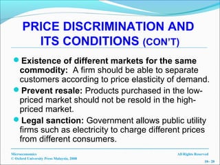 PRICE DISCRIMINATION AND
        ITS CONDITIONS (CON’T)
 Existence of different markets for the same
  commodity: A firm should be able to separate
  customers according to price elasticity of demand.
 Prevent resale: Products purchased in the low-
  priced market should not be resold in the high-
  priced market.
 Legal sanction: Government allows public utility
  firms such as electricity to charge different prices
  from different consumers.
Microeconomics                               All Rights Reserved
© Oxford University Press Malaysia, 2008
                                                             10– 20
 