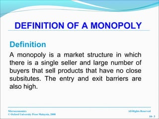DEFINITION OF A MONOPOLY

 Definition
 A monopoly is a market structure in which
 there is a single seller and large number of
 buyers that sell products that have no close
 subsitutes. The entry and exit barriers are
 also high.


Microeconomics                             All Rights Reserved
© Oxford University Press Malaysia, 2008
                                                            10– 3
 