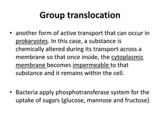 Group translocation
• another form of active transport that can occur in
prokaryotes. In this case, a substance is
chemically altered during its transport across a
membrane so that once inside, the cytoplasmic
membrane becomes impermeable to that
substance and it remains within the cell.
• Bacteria apply phosphotransferase system for the
uptake of sugars (glucose, mannose and fructose)
 