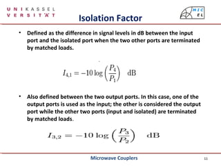 11
Isolation Factor
• Defined as the difference in signal levels in dB between the input
port and the isolated port when the two other ports are terminated
by matched loads.
• Also defined between the two output ports. In this case, one of the
output ports is used as the input; the other is considered the output
port while the other two ports (input and isolated) are terminated
by matched loads.
Microwave Couplers
 