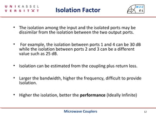 12
Isolation Factor
• The isolation among the input and the isolated ports may be
dissimilar from the isolation between the two output ports.
• For example, the isolation between ports 1 and 4 can be 30 dB
while the isolation between ports 2 and 3 can be a different
value such as 25 dB.
• Isolation can be estimated from the coupling plus return loss.
• Larger the bandwidth, higher the frequency, difficult to provide
Isolation.
• Higher the isolation, better the performance (Ideally Infinite)
Microwave Couplers
 