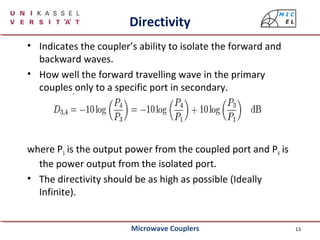 13
Directivity
• Indicates the coupler’s ability to isolate the forward and
backward waves.
• How well the forward travelling wave in the primary
couples only to a specific port in secondary.
where P3 is the output power from the coupled port and P4 is
the power output from the isolated port.
• The directivity should be as high as possible (Ideally
Infinite).
Microwave Couplers
 