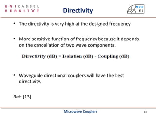 14
Directivity
• The directivity is very high at the designed frequency
• More sensitive function of frequency because it depends
on the cancellation of two wave components.
• Waveguide directional couplers will have the best
directivity.
Ref: [13]
Microwave Couplers
 