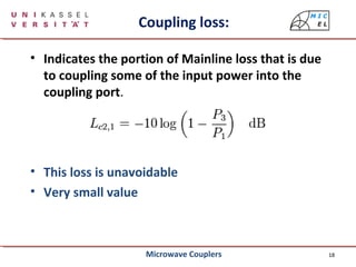 18
Coupling loss:
• Indicates the portion of Mainline loss that is due
to coupling some of the input power into the
coupling port.
• This loss is unavoidable
• Very small value
Microwave Couplers
 