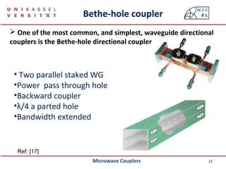 21
Bethe-hole coupler
 One of the most common, and simplest, waveguide directional
couplers is the Bethe-hole directional coupler
Ref: [17]
• Two parallel staked WG
•Power pass through hole
•Backward coupler
•λ/4 a parted hole
•Bandwidth extended
Microwave Couplers
 