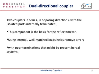 22
Two couplers in series, in opposing directions, with the
isolated ports internally terminated.
This component is the basis for the reflectometer.
Using internal, well-matched loads helps remove errors
with poor terminations that might be present in real
systems.
Dual-directional coupler
Microwave Couplers
 
