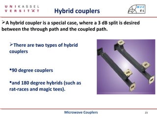 23
A hybrid coupler is a special case, where a 3 dB split is desired
between the through path and the coupled path.
Hybrid couplers
There are two types of hybrid
couplers
90 degree couplers
and 180 degree hybrids (such as
rat-races and magic tees).
Microwave Couplers
 