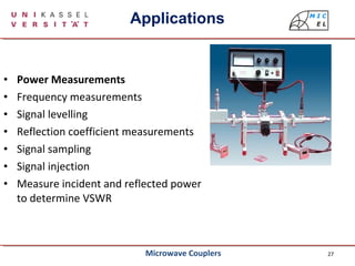 27
• Power Measurements
• Frequency measurements
• Signal levelling
• Reflection coefficient measurements
• Signal sampling
• Signal injection
• Measure incident and reflected power
to determine VSWR
Applications
Microwave Couplers
 