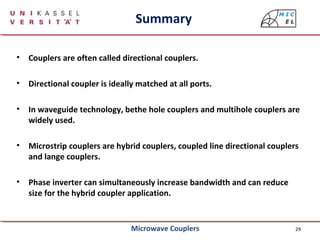 29
Summary
• Couplers are often called directional couplers.
• Directional coupler is ideally matched at all ports.
• In waveguide technology, bethe hole couplers and multihole couplers are
widely used.
• Microstrip couplers are hybrid couplers, coupled line directional couplers
and lange couplers.
• Phase inverter can simultaneously increase bandwidth and can reduce
size for the hybrid coupler application.
Microwave Couplers
 